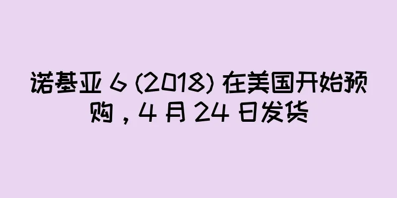 诺基亚 6 (2018) 在美国开始预购，4 月 24 日发货
