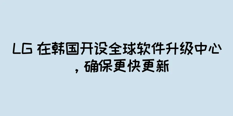 LG 在韩国开设全球软件升级中心，确保更快更新