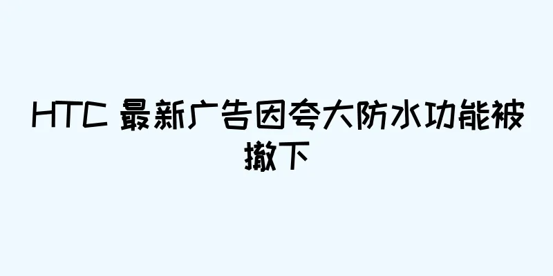 HTC 最新广告因夸大防水功能被撤下