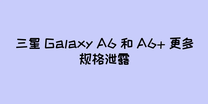 三星 Galaxy A6 和 A6+ 更多规格泄露