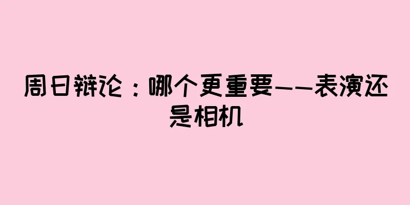周日辩论：哪个更重要——表演还是相机