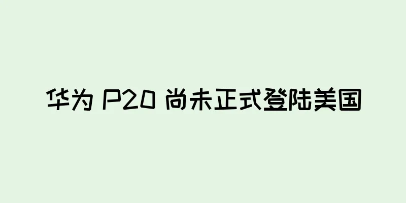 华为 P20 尚未正式登陆美国