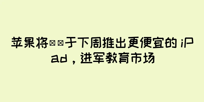 苹果将​​于下周推出更便宜的 iPad，进军教育市场
