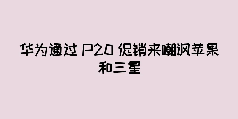 华为通过 P20 促销来嘲讽苹果和三星