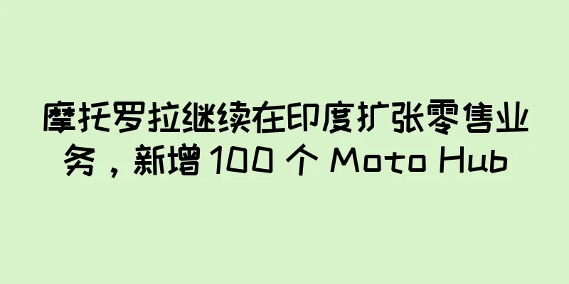 摩托罗拉继续在印度扩张零售业务，新增 100 个 Moto Hub