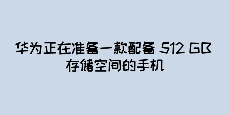 华为正在准备一款配备 512 GB 存储空间的手机
