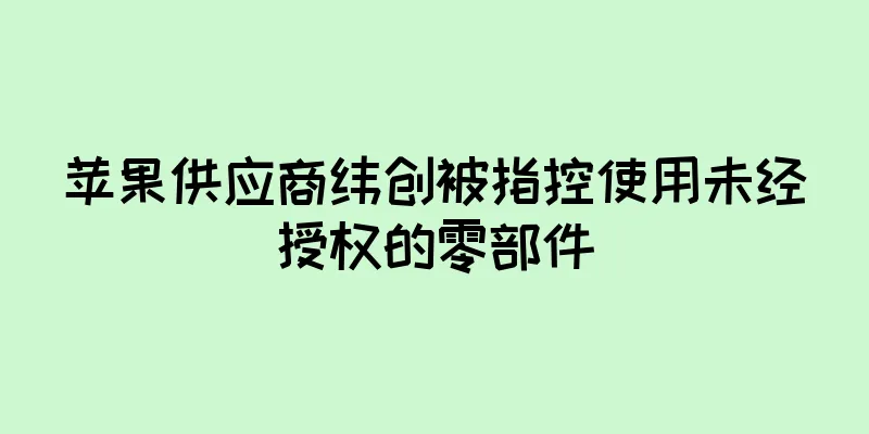 苹果供应商纬创被指控使用未经授权的零部件
