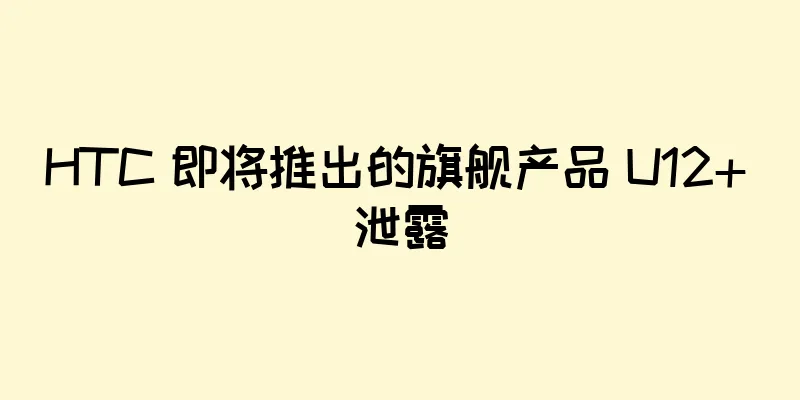 HTC 即将推出的旗舰产品 U12+ 泄露