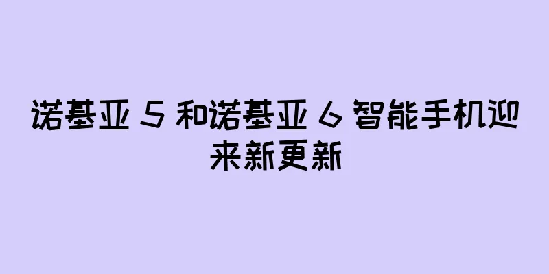 诺基亚 5 和诺基亚 6 智能手机迎来新更新