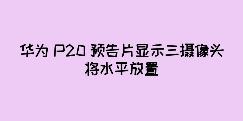 华为 P20 预告片显示三摄像头将水平放置