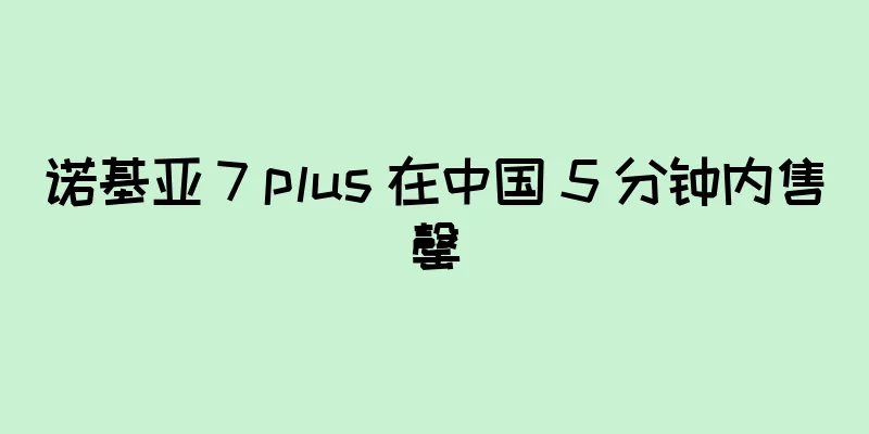诺基亚 7 plus 在中国 5 分钟内售罄