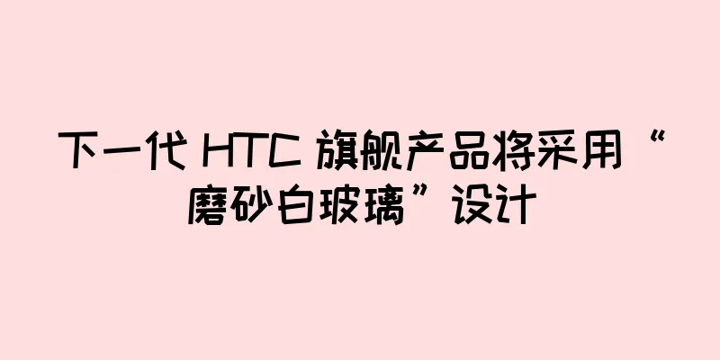 下一代 HTC 旗舰产品将采用“磨砂白玻璃”设计
