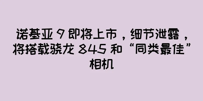 诺基亚 9 即将上市，细节泄露，将搭载骁龙 845 和“同类最佳”相机