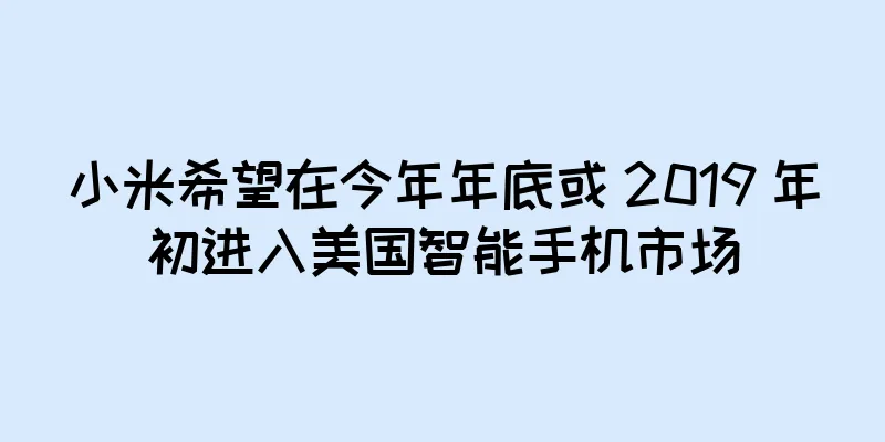 小米希望在今年年底或 2019 年初进入美国智能手机市场