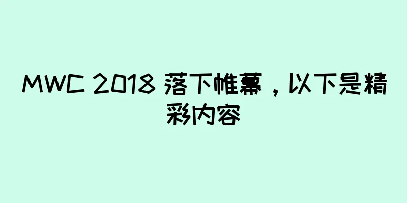 MWC 2018 落下帷幕，以下是精彩内容