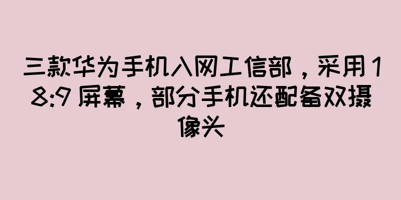 三款华为手机入网工信部，采用 18:9 屏幕，部分手机还配备双摄像头