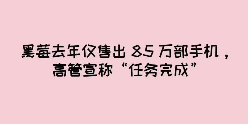 黑莓去年仅售出 85 万部手机，高管宣称“任务完成”