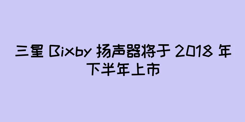 三星 Bixby 扬声器将于 2018 年下半年上市