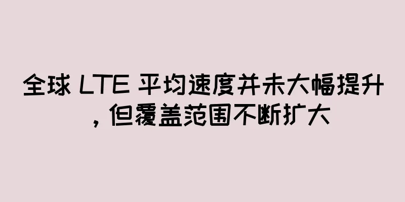 全球 LTE 平均速度并未大幅提升，但覆盖范围不断扩大