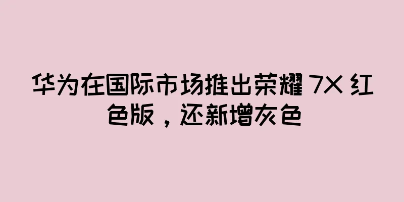 华为在国际市场推出荣耀 7X 红色版，还新增灰色