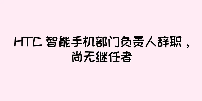 HTC 智能手机部门负责人辞职，尚无继任者