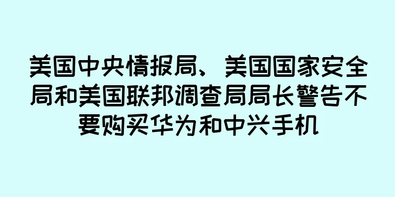 美国中央情报局、美国国家安全局和美国联邦调查局局长警告不要购买华为和中兴手机