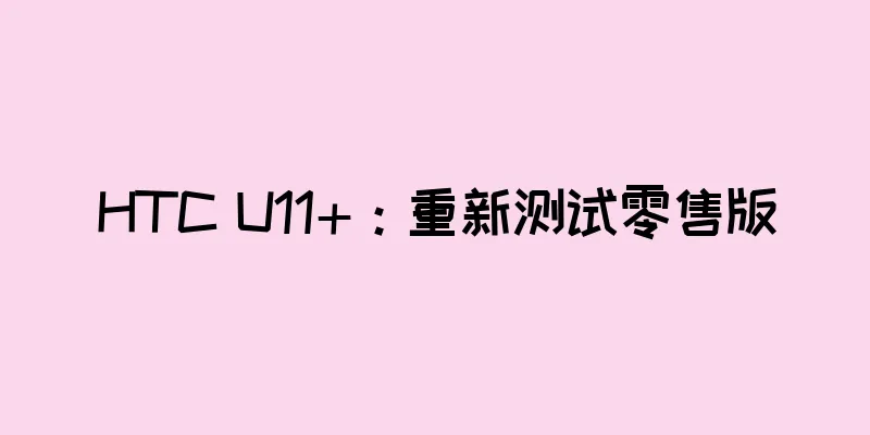 HTC U11+：重新测试零售版