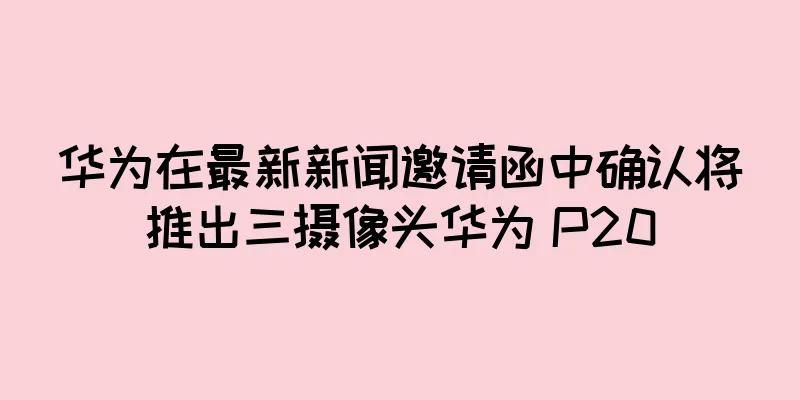 华为在最新新闻邀请函中确认将推出三摄像头华为 P20