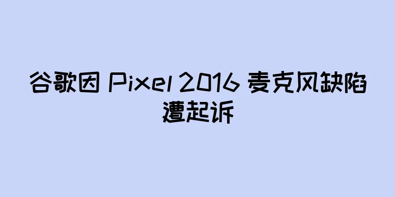 谷歌因 Pixel 2016 麦克风缺陷遭起诉