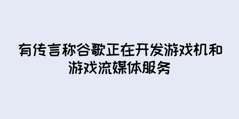 有传言称谷歌正在开发游戏机和游戏流媒体服务