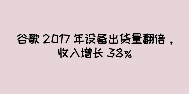 谷歌 2017 年设备出货量翻倍，收入增长 38%