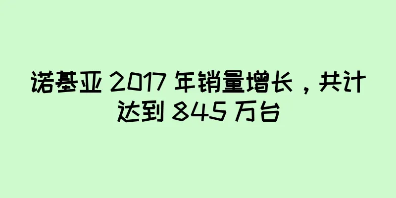 诺基亚 2017 年销量增长，共计达到 845 万台