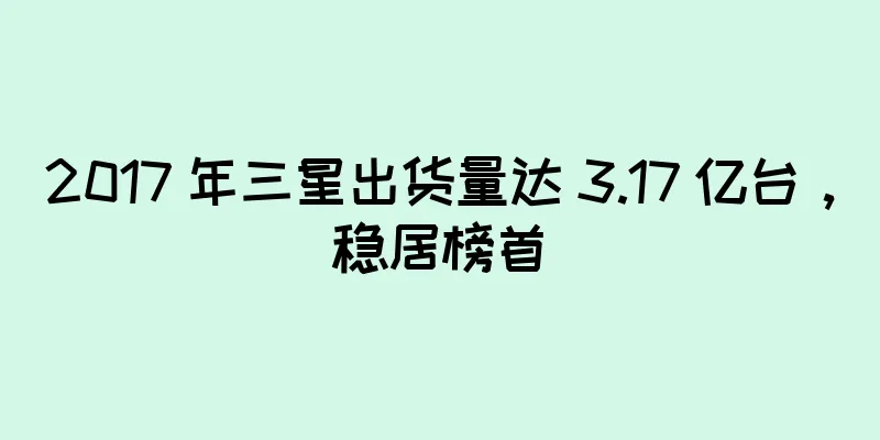 2017 年三星出货量达 3.17 亿台，稳居榜首