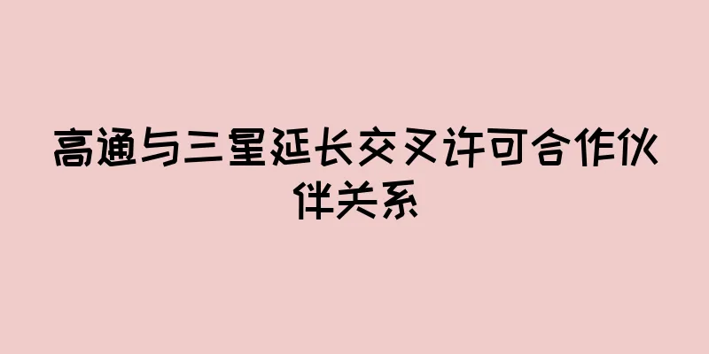 高通与三星延长交叉许可合作伙伴关系