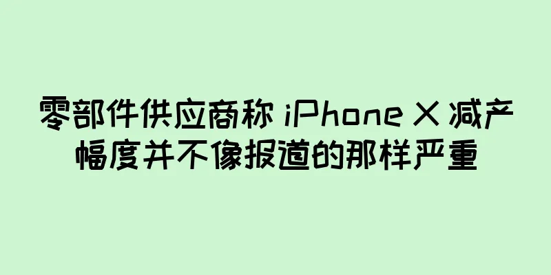 零部件供应商称 iPhone X 减产幅度并不像报道的那样严重