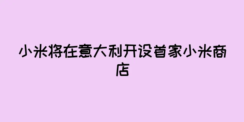 小米将在意大利开设首家小米商店