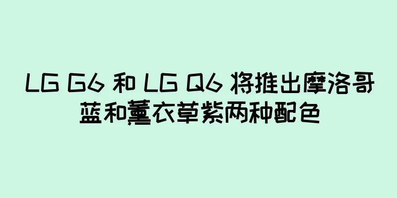 LG G6 和 LG Q6 将推出摩洛哥蓝和薰衣草紫两种配色