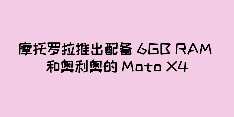 摩托罗拉推出配备 6GB RAM 和奥利奥的 Moto X4