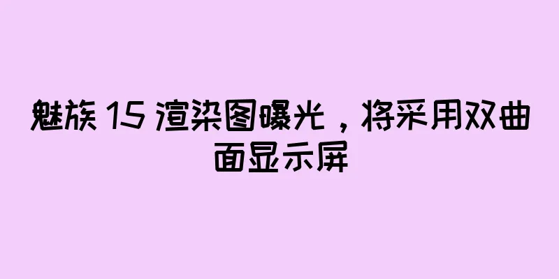 魅族 15 渲染图曝光，将采用双曲面显示屏