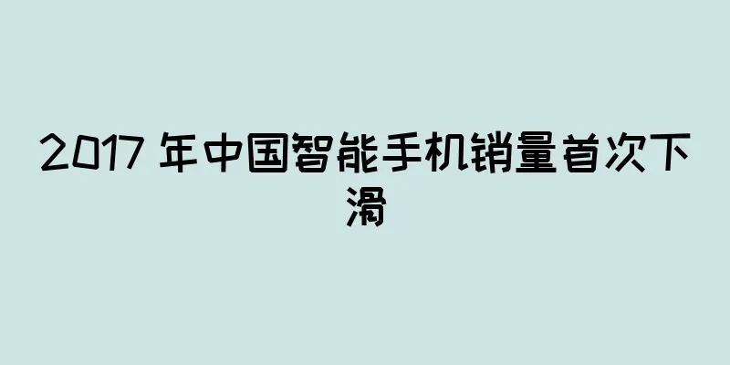 2017 年中国智能手机销量首次下滑