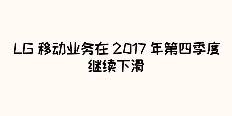 LG 移动业务在 2017 年第四季度继续下滑