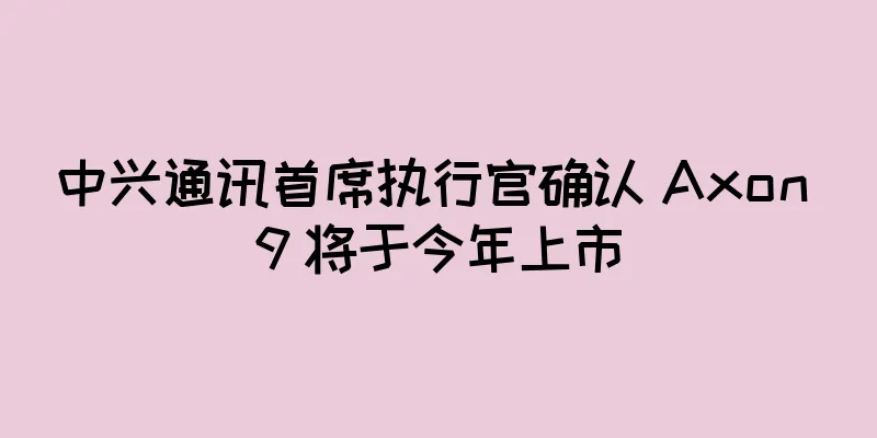 中兴通讯首席执行官确认 Axon 9 将于今年上市