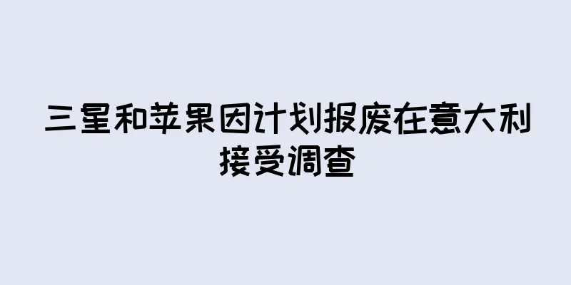 三星和苹果因计划报废在意大利接受调查
