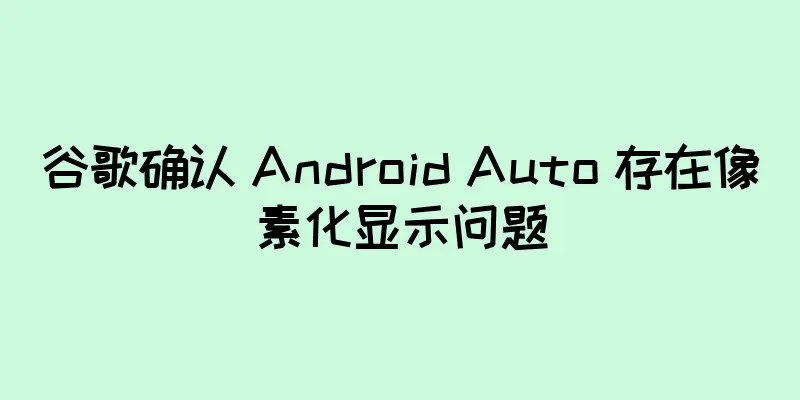 谷歌确认 Android Auto 存在像素化显示问题
