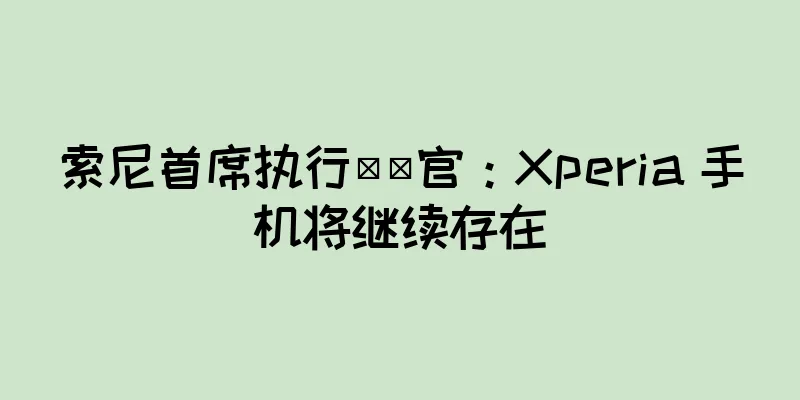 索尼首席执行​​官：Xperia 手机将继续存在