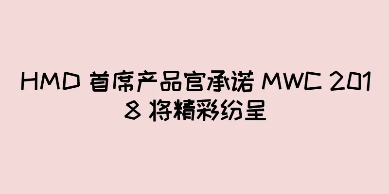 HMD 首席产品官承诺 MWC 2018 将精彩纷呈