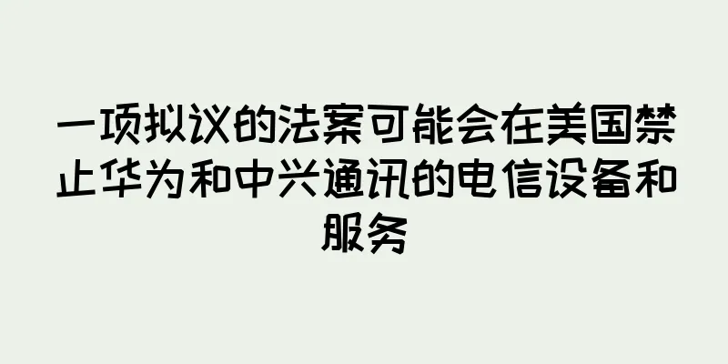 一项拟议的法案可能会在美国禁止华为和中兴通讯的电信设备和服务