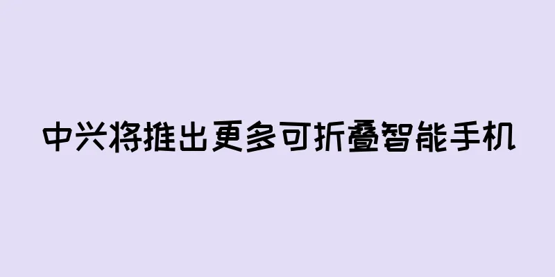 中兴将推出更多可折叠智能手机