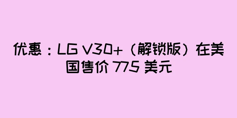 优惠：LG V30+（解锁版）在美国售价 775 美元