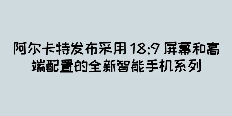 阿尔卡特发布采用 18:9 屏幕和高端配置的全新智能手机系列